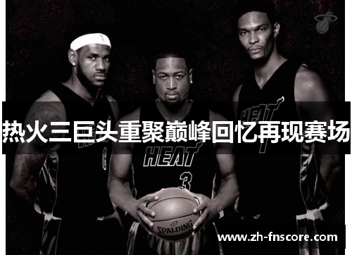 热火三巨头重聚巅峰回忆再现赛场