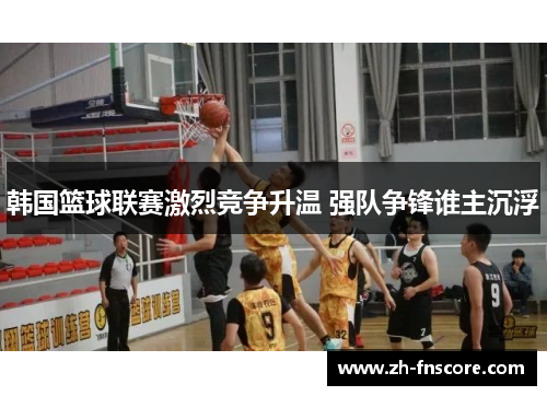 韩国篮球联赛激烈竞争升温 强队争锋谁主沉浮