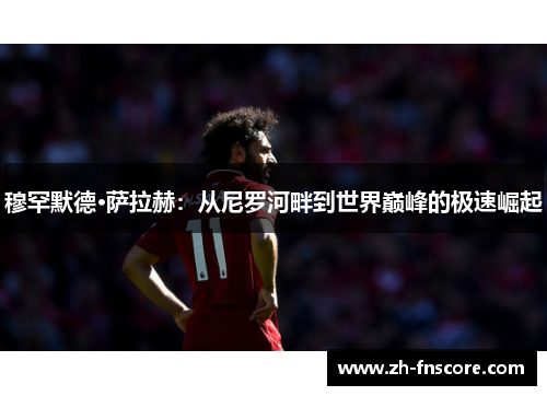 穆罕默德·萨拉赫：从尼罗河畔到世界巅峰的极速崛起
