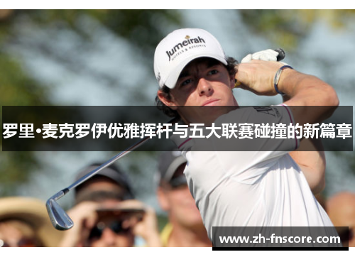 罗里·麦克罗伊优雅挥杆与五大联赛碰撞的新篇章
